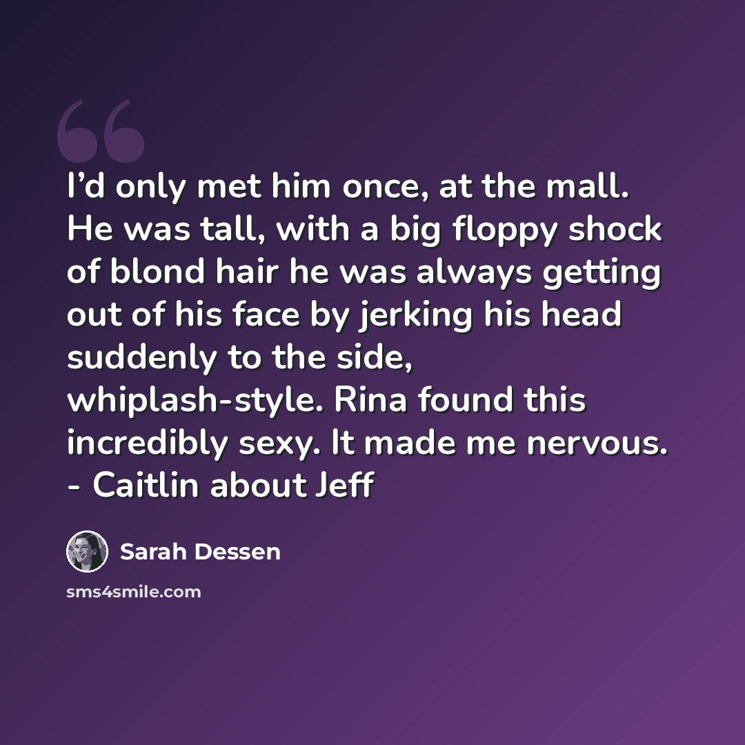 “I’d only met him once, at the mall. He was tall, with a big floppy shock of blond hair he was always getting out of his face by jerking his head suddenly to the side, whiplash-style. Rina found this incredibly sexy. It made me nervous. - Caitlin about Jeff” quote by Sarah Dessen