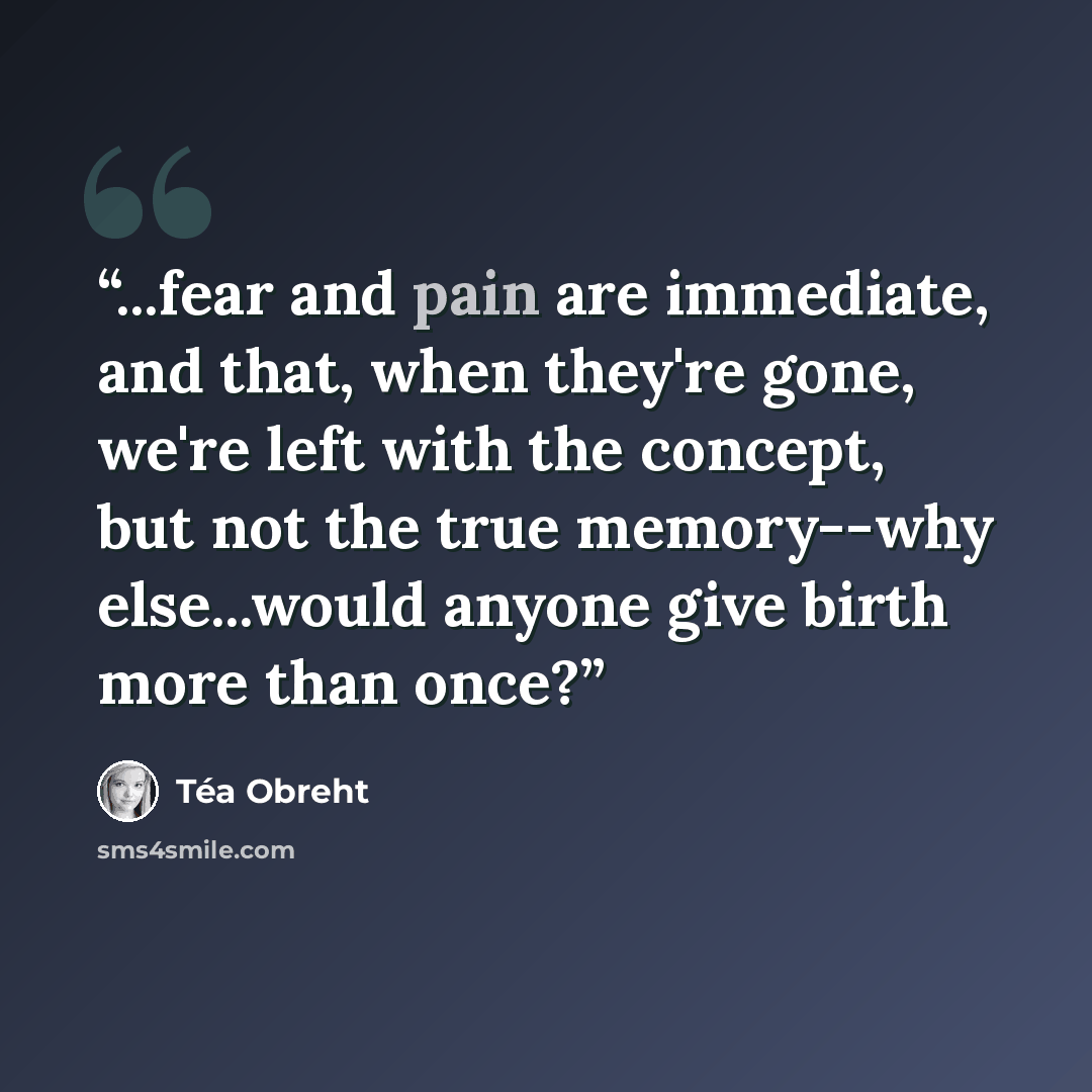 “...fear and pain are immediate, and that, when they're gone, we're left with the concept, but not the true memory--why else...would anyone give birth more than once?” quote by Téa Obreht