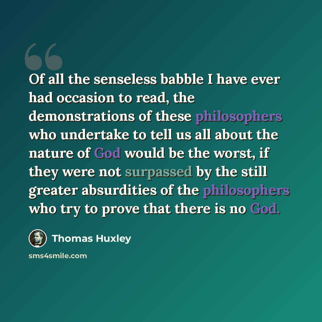 “Of all the senseless babble I have ever had occasion to read, the demonstrations of these philosophers who undertake to tell us all about the nature of God would be the worst, if they were not surpassed by the still greater absurdities of the philosophers who try to prove that there is no God.” quote by Thomas Huxley