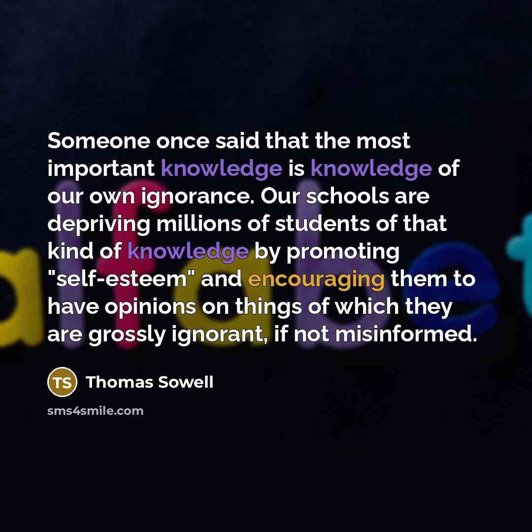 “Someone once said that the most important knowledge is knowledge of our own ignorance. Our schools are depriving millions of students of that kind of knowledge by promoting "self-esteem" and encouraging them to have opinions on things of which they are grossly ignorant, if not misinformed.” quote by Thomas Sowell