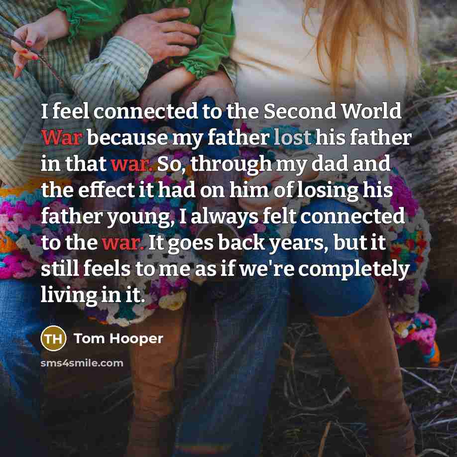 “I feel connected to the Second World War because my father lost his father in that war. So, through my dad and the effect it had on him of losing his father young, I always felt connected to the war. It goes back years, but it still feels to me as if we're completely living in it.” quote by Tom Hooper
