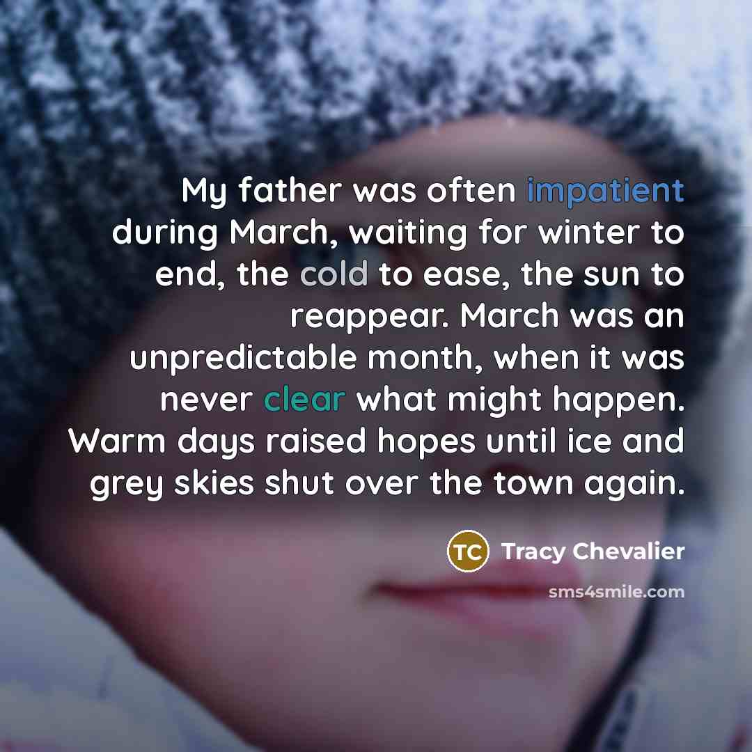“My father was often impatient during March, waiting for winter to end, the cold to ease, the sun to reappear. March was an unpredictable month, when it was never clear what might happen. Warm days raised hopes until ice and grey skies shut over the town again.” quote by Tracy Chevalier