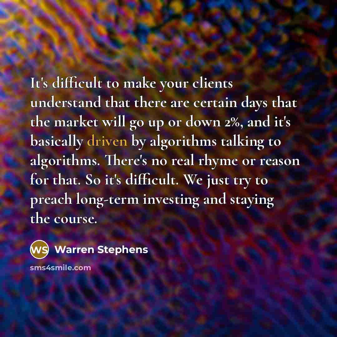 “It's difficult to make your clients understand that there are certain days that the market will go up or down 2%, and it's basically driven by algorithms talking to algorithms. There's no real rhyme or reason for that. So it's difficult. We just try to preach long-term investing and staying the…” quote by Warren Stephens