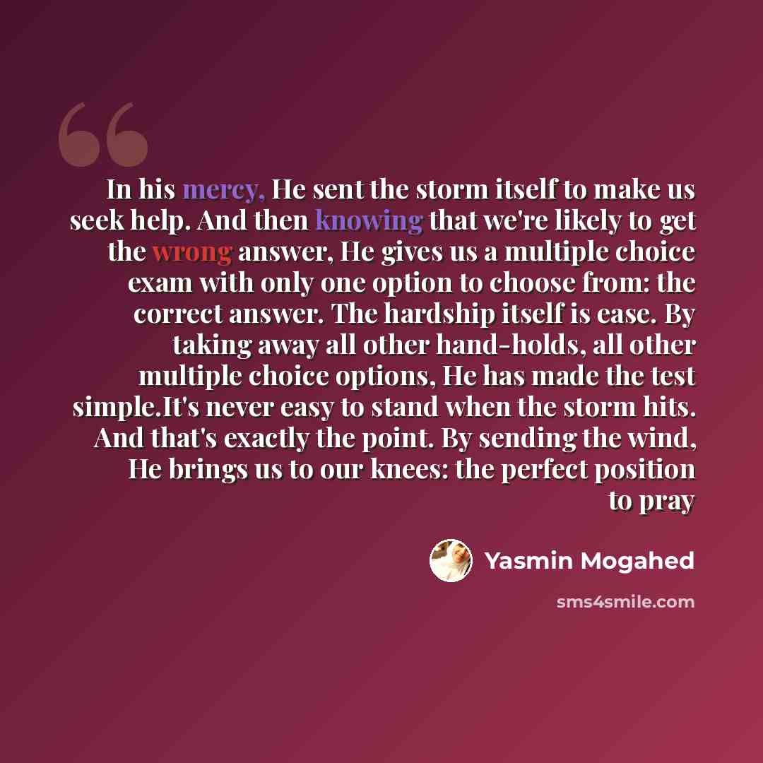 “In his mercy, He sent the storm itself to make us seek help. And then knowing that we're likely to get the wrong answer, He gives us a multiple choice exam with only one option to choose from: the correct answer. The hardship itself is ease. By taking away all other hand-holds, all other multiple…” quote by Yasmin Mogahed