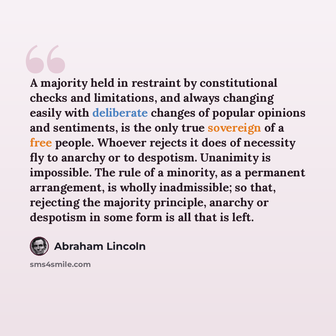 “A majority held in restraint by constitutional checks and limitations, and always changing easily with deliberate changes of popular opinions and sentiments, is the only true sovereign of a free people. Whoever rejects it does of necessity fly to anarchy or to despotism. Unanimity is impossible…” quote by Abraham Lincoln