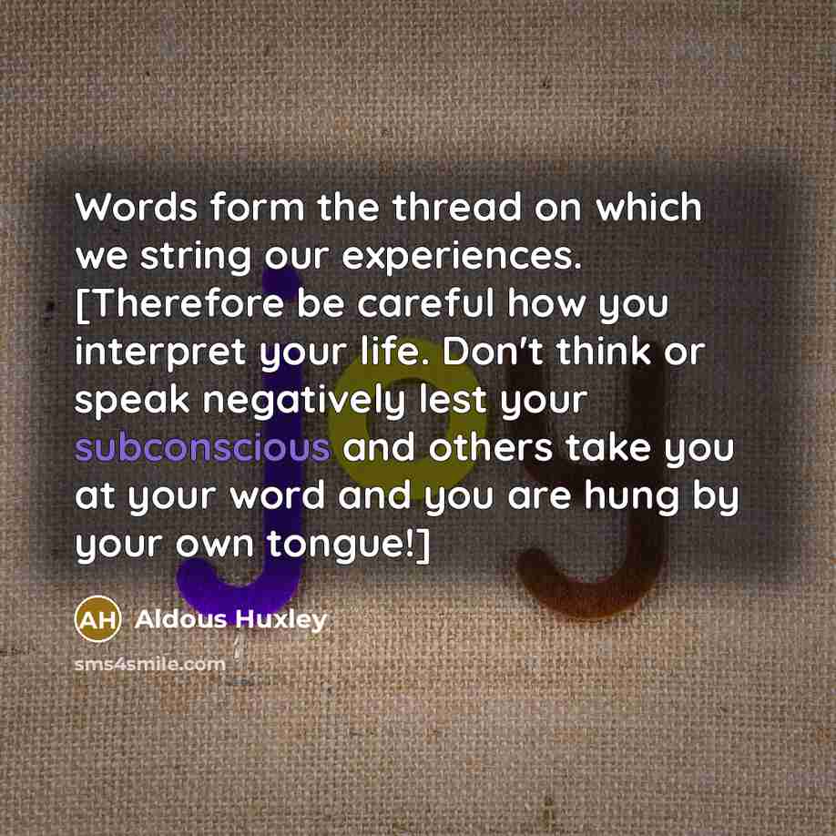 “Words form the thread on which we string our experiences. [Therefore be careful how you interpret your life. Don't think or speak negatively lest your subconscious and others take you at your word and you are hung by your own tongue!]” quote by Aldous Huxley