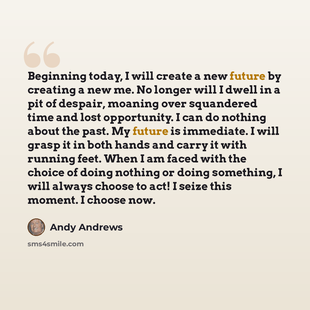 “Beginning today, I will create a new future by creating a new me. No longer will I dwell in a pit of despair, moaning over squandered time and lost opportunity. I can do nothing about the past. My future is immediate. I will grasp it in both hands and carry it with running feet. When I am faced…” quote by Andy Andrews