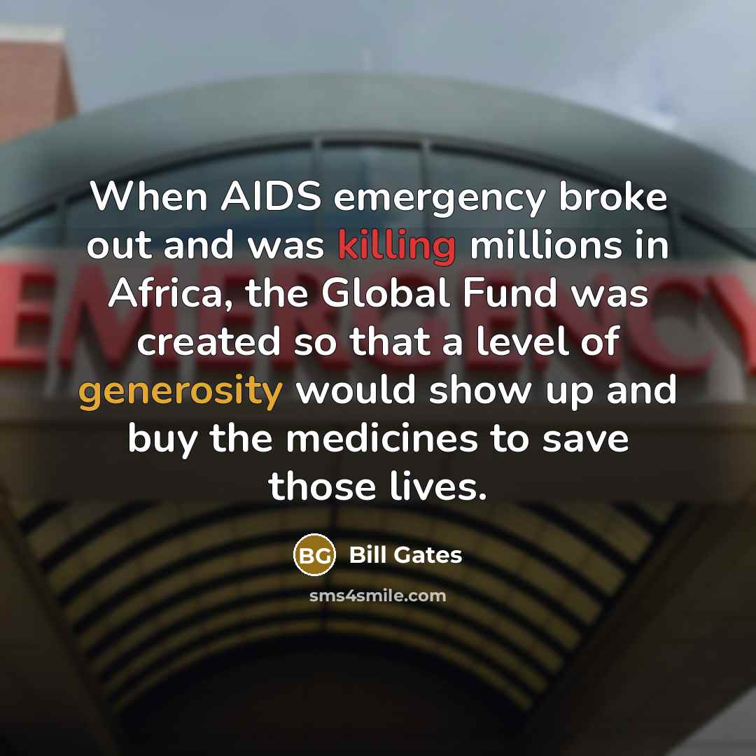 “When AIDS emergency broke out and was killing millions in Africa, the Global Fund was created so that a level of generosity would show up and buy the medicines to save those lives.” quote by Bill Gates