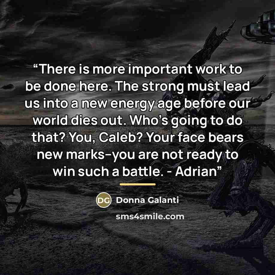 “There is more important work to be done here. The strong must lead us into a new energy age before our world dies out. Who's going to do that? You, Caleb? Your face bears new marks–you are not ready to win such a battle. - Adrian” quote by Donna Galanti