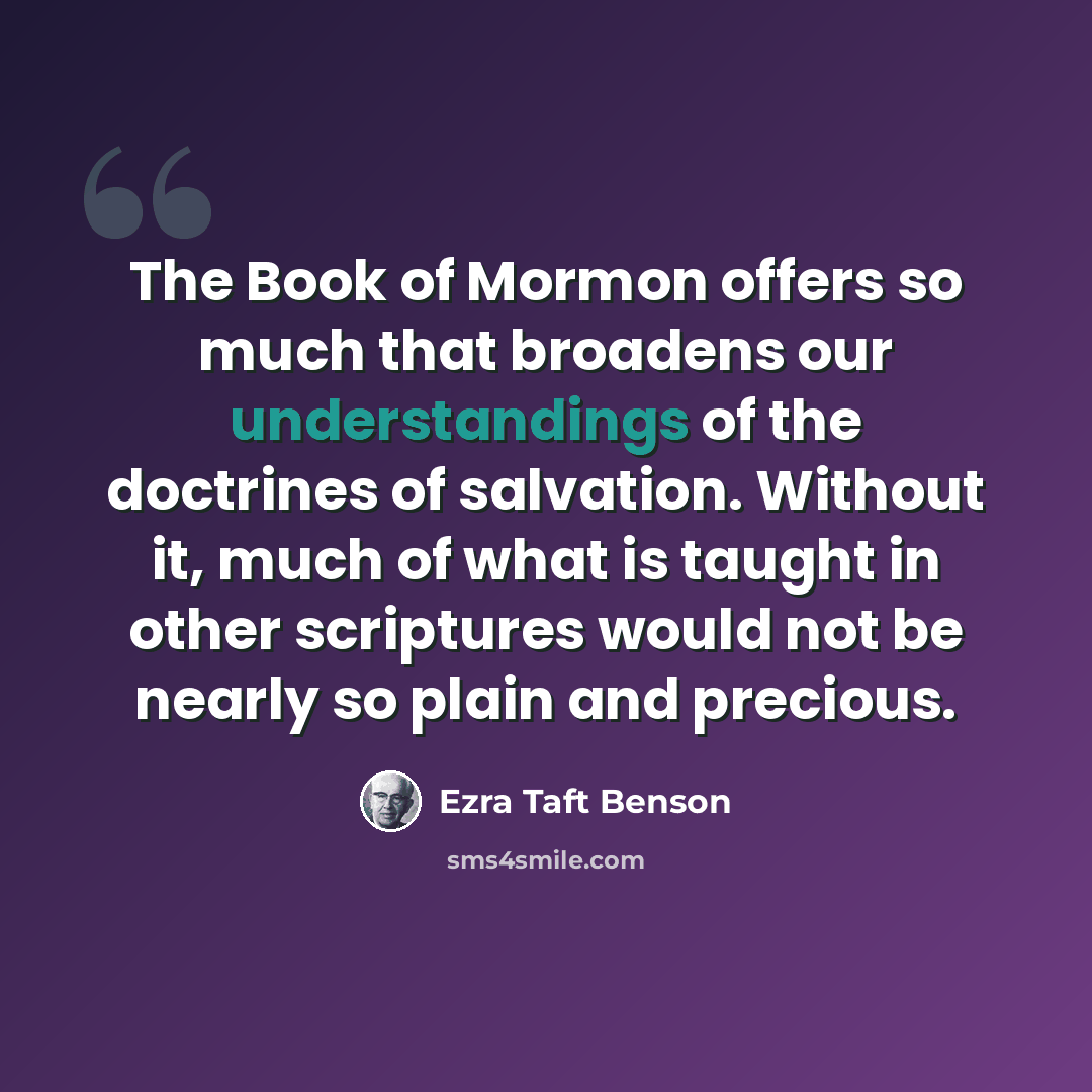 “The Book of Mormon offers so much that broadens our understandings of the doctrines of salvation. Without it, much of what is taught in other scriptures would not be nearly so plain and precious.” quote by Ezra Taft Benson