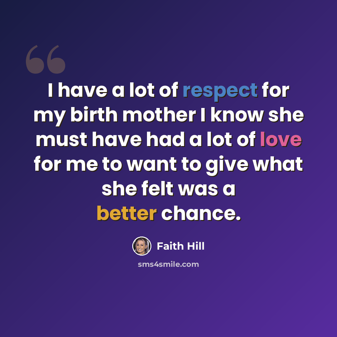 “I have a lot of respect for my birth mother I know she must have had a lot of love for me to want to give what she felt was a better chance.” quote by Faith Hill