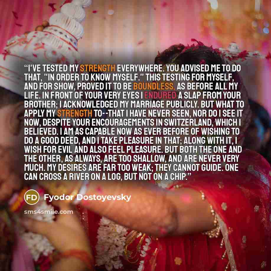 “I've tested my strength everywhere. You advised me to do that, "in order to know myself." This testing for myself, and for show, proved it to be boundless, as before all my life. In front of your very eyes I endured a slap from your brother; I acknowledged my marriage publicly. But what to apply…” quote by Fyodor Dostoyevsky