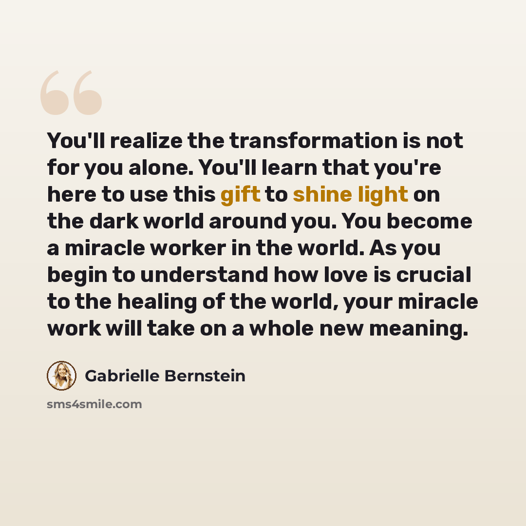 “You'll realize the transformation is not for you alone. You'll learn that you're here to use this gift to shine light on the dark world around you. You become a miracle worker in the world. As you begin to understand how love is crucial to the healing of the world, your miracle work will take on a…” quote by Gabrielle Bernstein