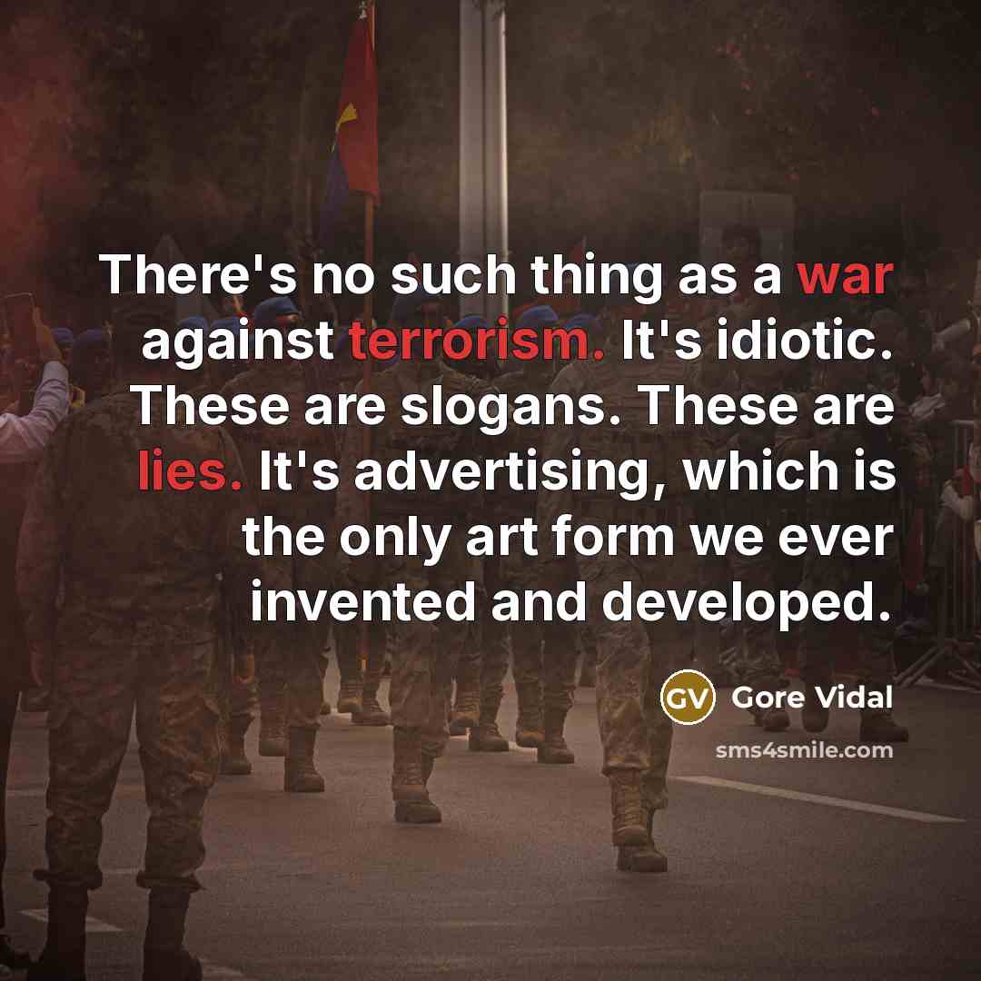 “There's no such thing as a war against terrorism. It's idiotic. These are slogans. These are lies. It's advertising, which is the only art form we ever invented and developed.” quote by Gore Vidal