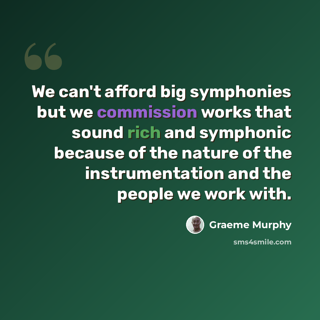 “We can't afford big symphonies but we commission works that sound rich and symphonic because of the nature of the instrumentation and the people we work with.” quote by Graeme Murphy