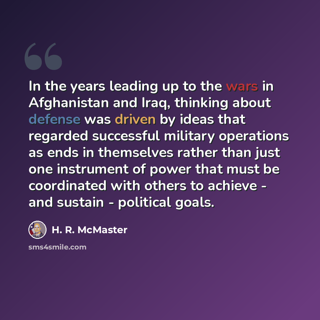 “In the years leading up to the wars in Afghanistan and Iraq, thinking about defense was driven by ideas that regarded successful military operations as ends in themselves rather than just one instrument of power that must be coordinated with others to achieve - and sustain - political goals.” quote by H. R. McMaster