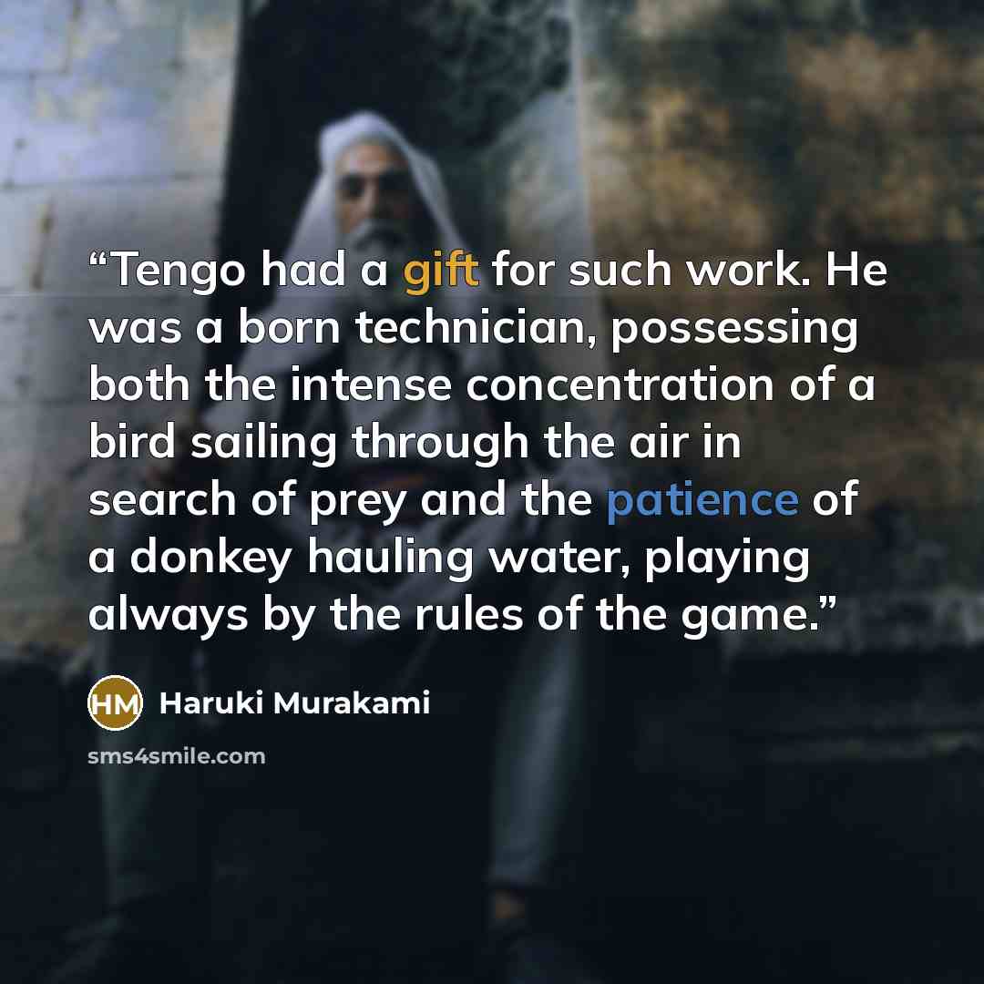 “Tengo had a gift for such work. He was a born technician, possessing both the intense concentration of a bird sailing through the air in search of prey and the patience of a donkey hauling water, playing always by the rules of the game.” quote by Haruki Murakami