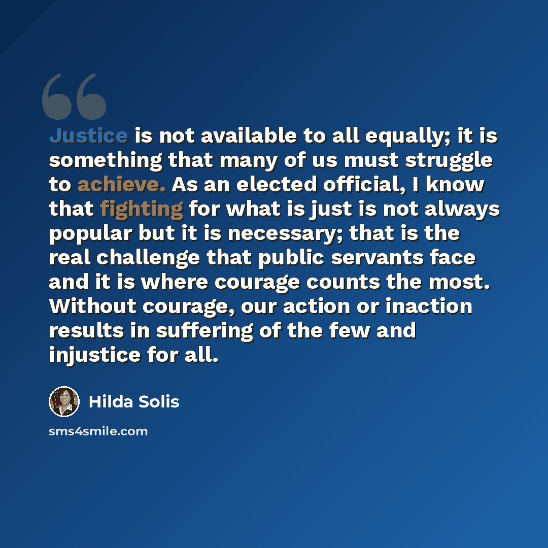 “Justice is not available to all equally; it is something that many of us must struggle to achieve. As an elected official, I know that fighting for what is just is not always popular but it is necessary; that is the real challenge that public servants face and it is where courage counts the most…” quote by Hilda Solis