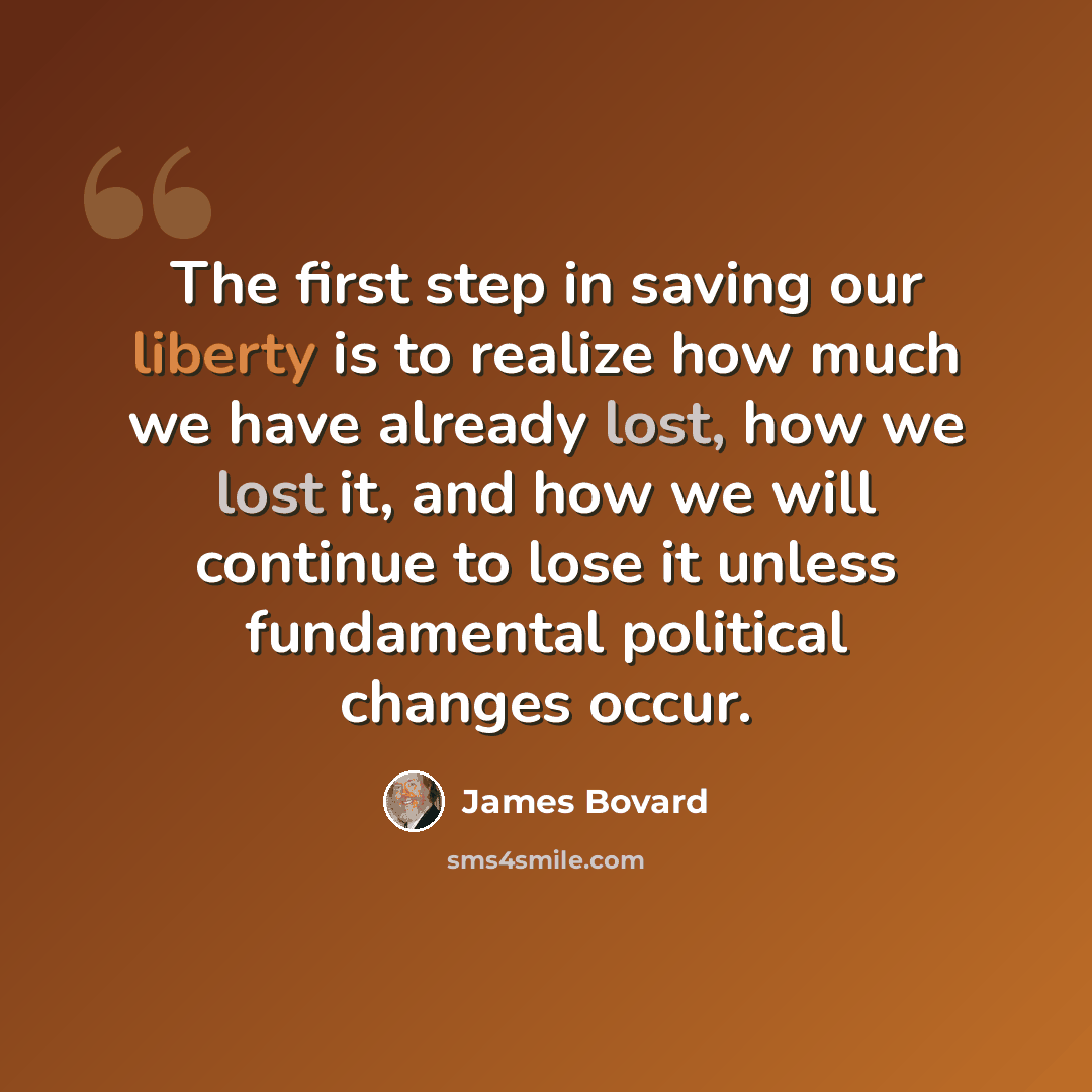 “The first step in saving our liberty is to realize how much we have already lost, how we lost it, and how we will continue to lose it unless fundamental political changes occur.” quote by James Bovard