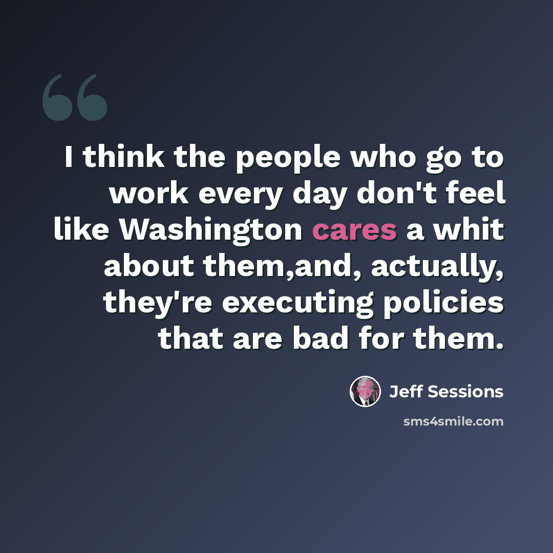 “I think the people who go to work every day don't feel like Washington cares a whit about them,and, actually, they're executing policies that are bad for them.” quote by Jeff Sessions