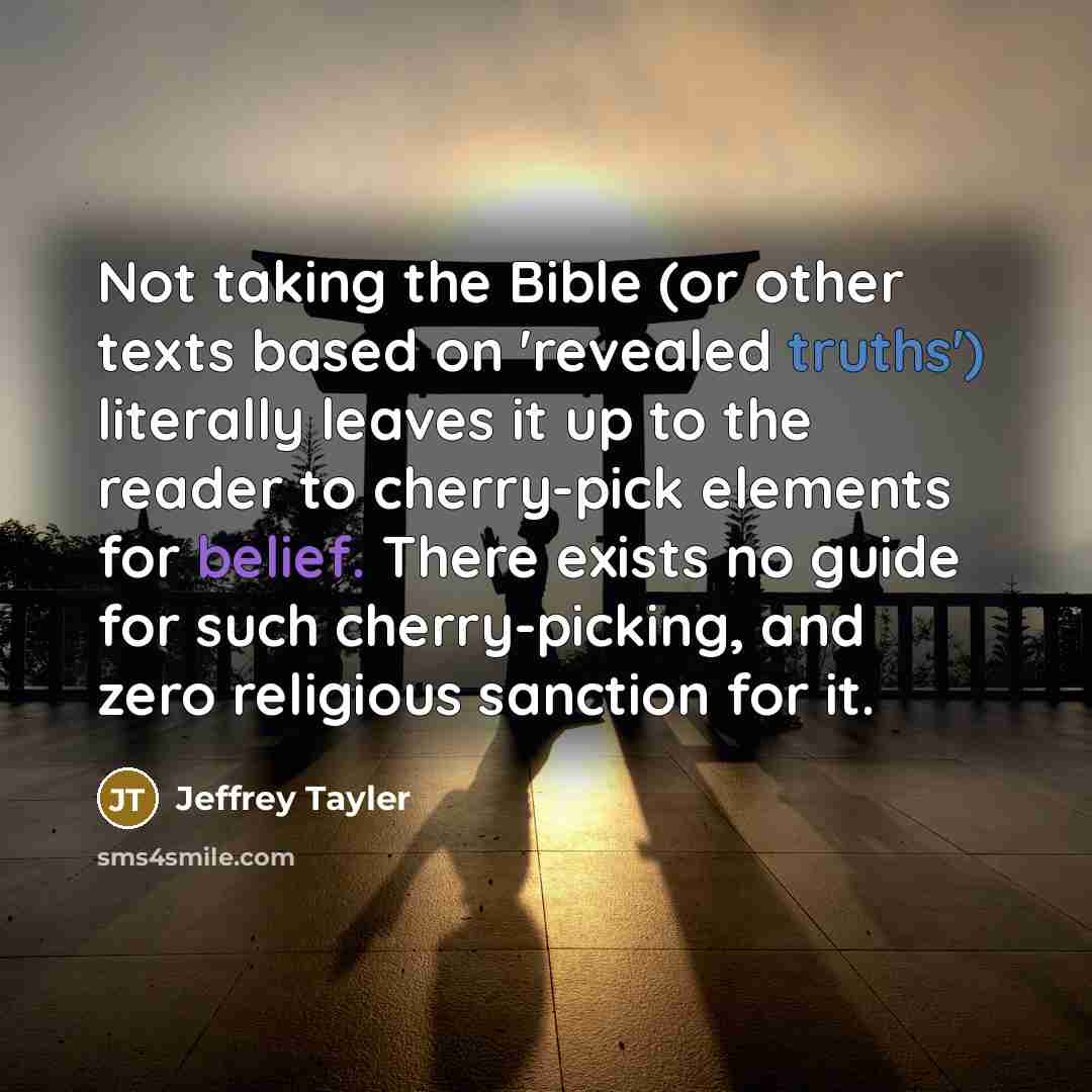 “Not taking the Bible (or other texts based on 'revealed truths') literally leaves it up to the reader to cherry-pick elements for belief. There exists no guide for such cherry-picking, and zero religious sanction for it.” quote by Jeffrey Tayler