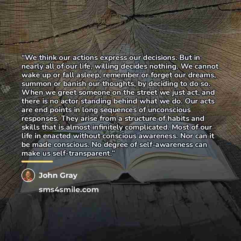 “We think our actions express our decisions. But in nearly all of our life, willing decides nothing. We cannot wake up or fall asleep, remember or forget our dreams, summon or banish our thoughts, by deciding to do so. When we greet someone on the street we just act, and there is no actor standing…” quote by John Gray
