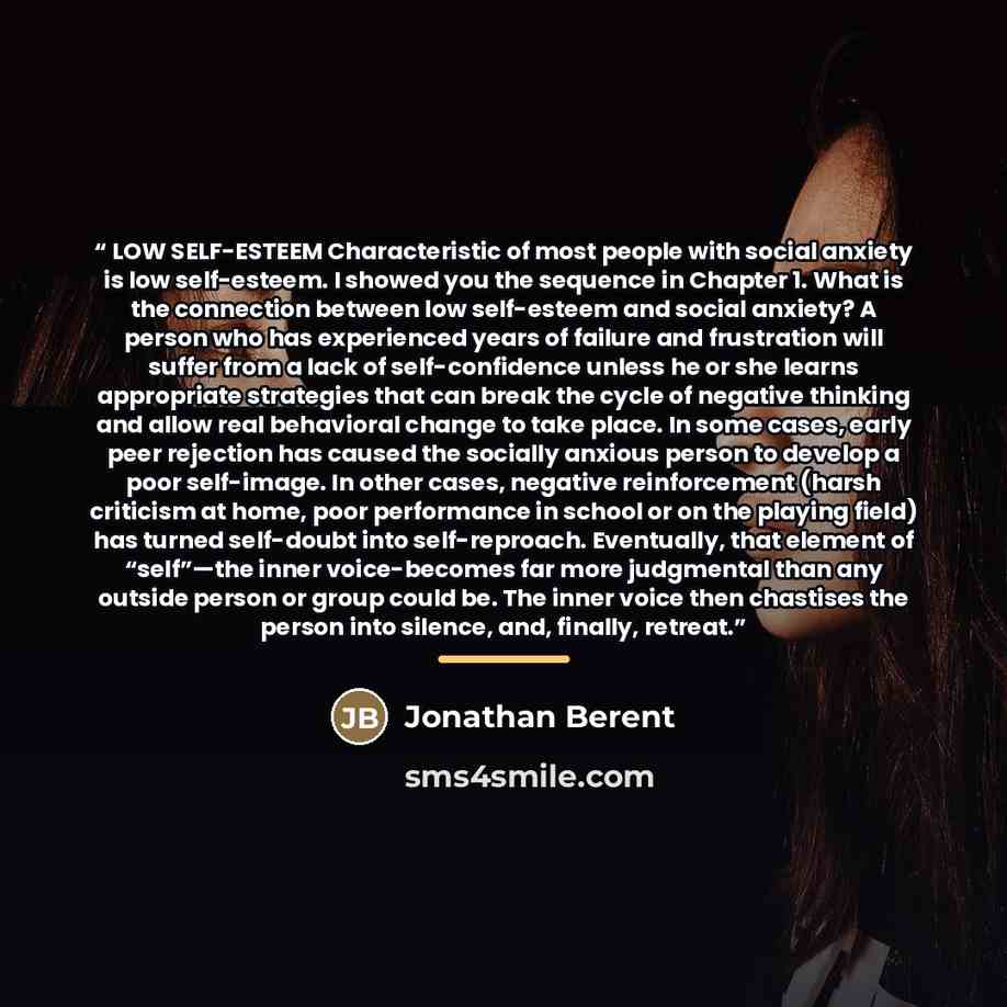 “LOW SELF-ESTEEM Characteristic of most people with social anxiety is low self-esteem. I showed you the sequence in Chapter 1. What is the connection between low self-esteem and social anxiety? A person who has experienced years of failure and frustration will suffer from a lack of self-confidence…” quote by Jonathan Berent