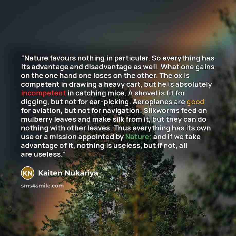 “Nature favours nothing in particular. So everything has its advantage and disadvantage as well. What one gains on the one hand one loses on the other. The ox is competent in drawing a heavy cart, but he is absolutely incompetent in catching mice. A shovel is fit for digging, but not for…” quote by Kaiten Nukariya