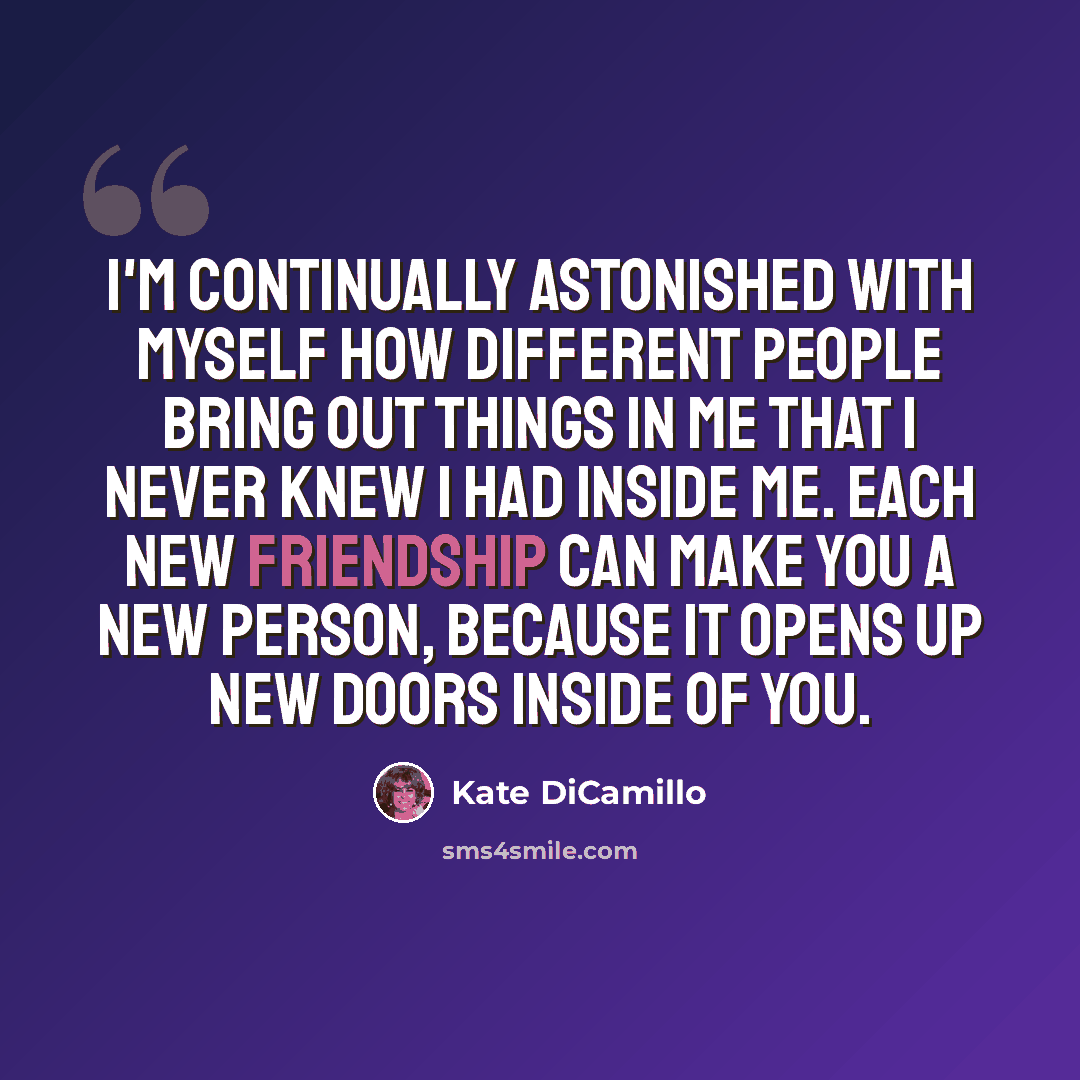 “I'm continually astonished with myself how different people bring out things in me that I never knew I had inside me. Each new friendship can make you a new person, because it opens up new doors inside of you.” quote by Kate DiCamillo