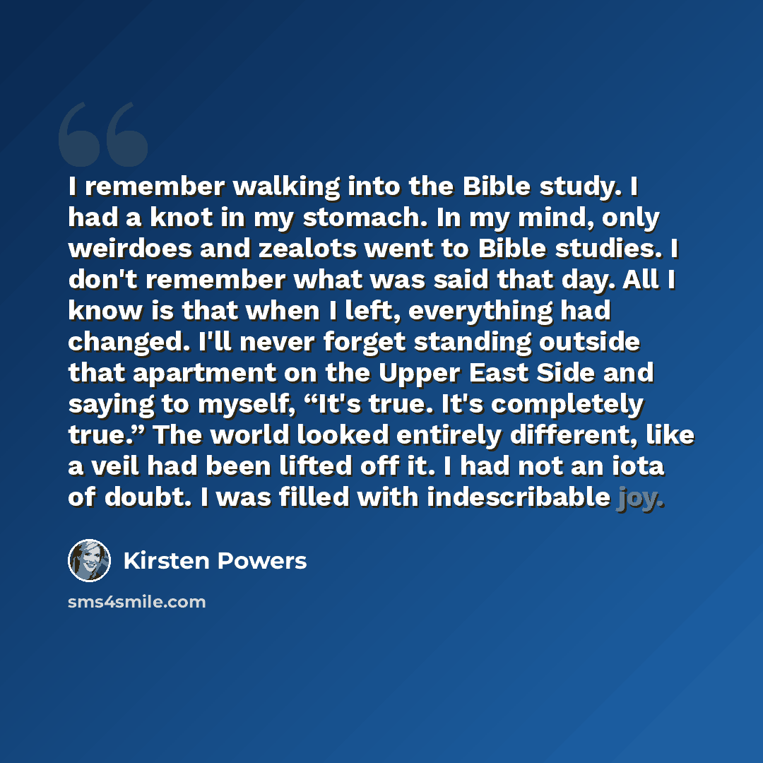 “I remember walking into the Bible study. I had a knot in my stomach. In my mind, only weirdoes and zealots went to Bible studies. I don't remember what was said that day. All I know is that when I left, everything had changed. I'll never forget standing outside that apartment on the Upper East…” quote by Kirsten Powers