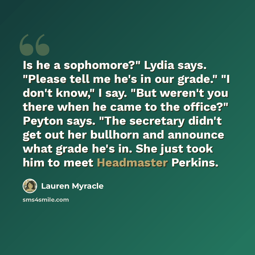 “Is he a sophomore?" Lydia says. "Please tell me he's in our grade." "I don't know," I say. "But weren't you there when he came to the office?" Peyton says. "The secretary didn't get out her bullhorn and announce what grade he's in. She just took him to meet Headmaster Perkins.” quote by Lauren Myracle