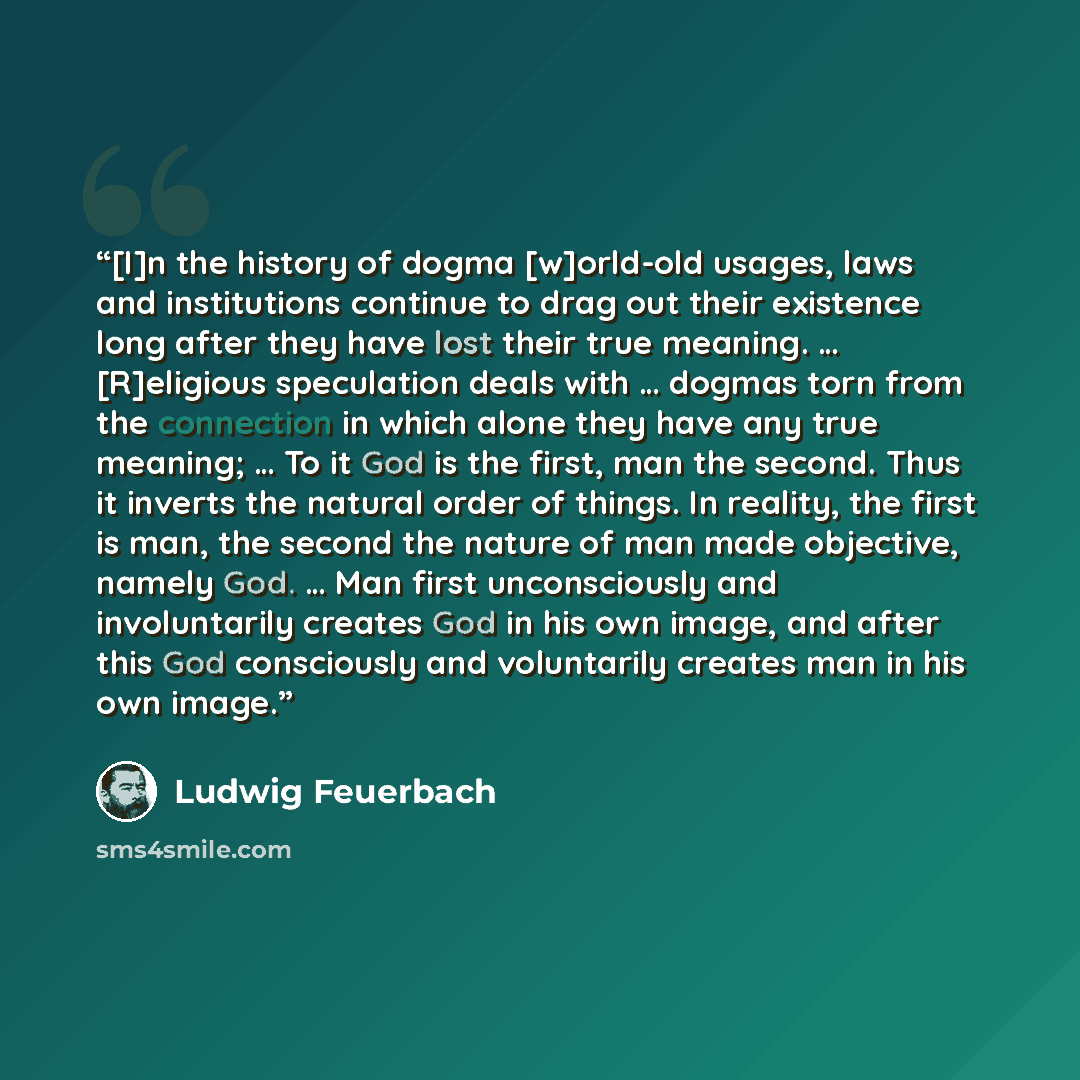 “[I]n the history of dogma [w]orld-old usages, laws and institutions continue to drag out their existence long after they have lost their true meaning. … [R]eligious speculation deals with … dogmas torn from the connection in which alone they have any true meaning; … To it God is the first, man the…” quote by Ludwig Feuerbach