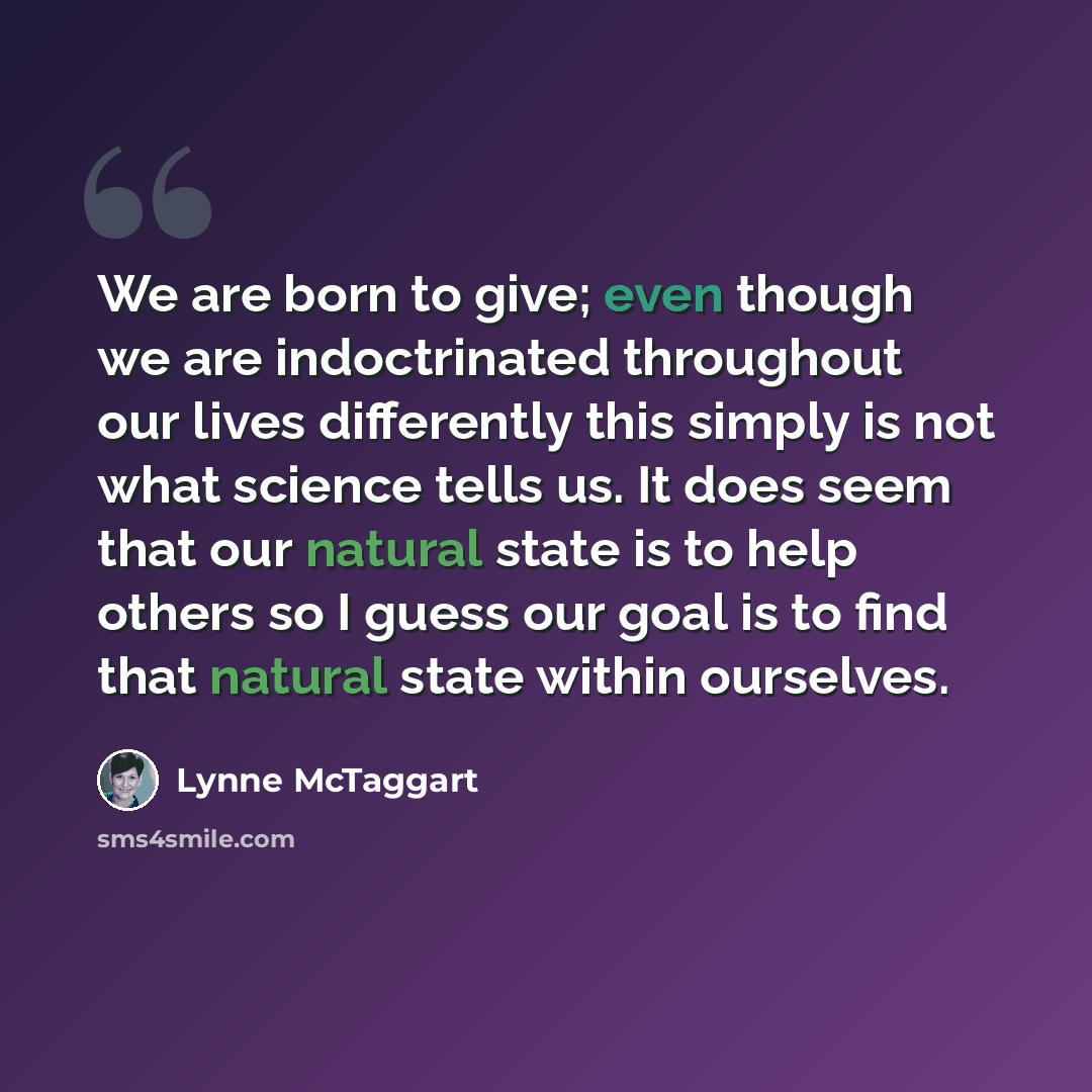 “We are born to give; even though we are indoctrinated throughout our lives differently this simply is not what science tells us. It does seem that our natural state is to help others so I guess our goal is to find that natural state within ourselves.” quote by Lynne McTaggart