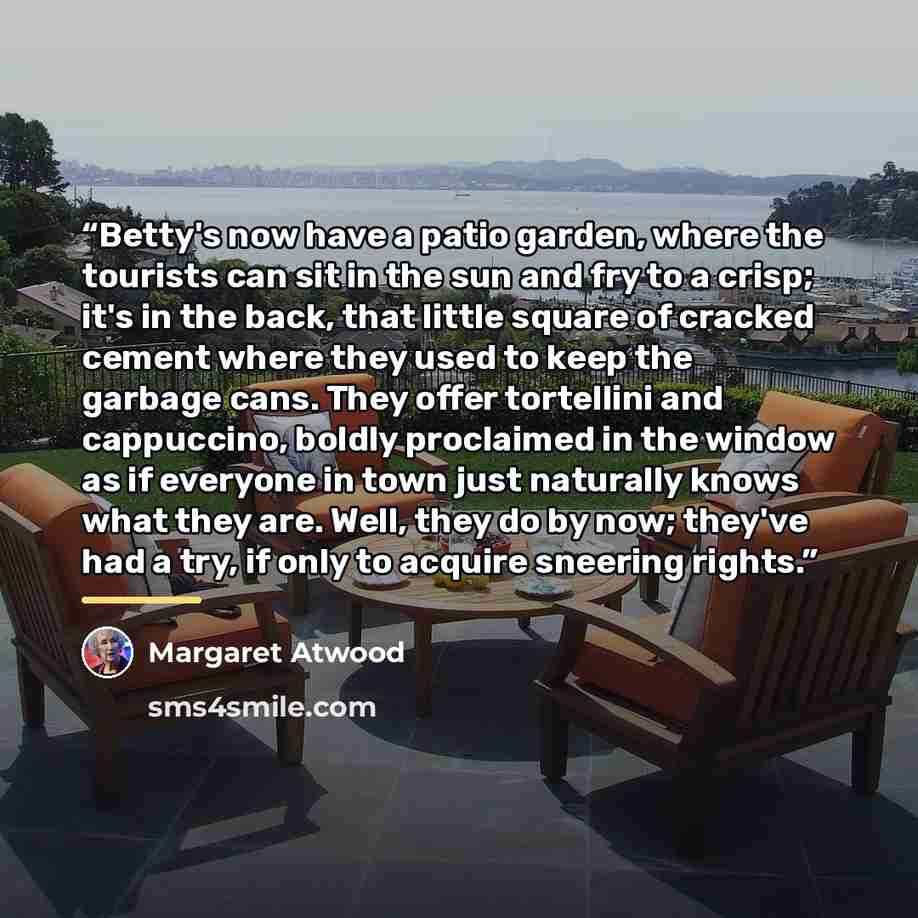 “Betty's now have a patio garden, where the tourists can sit in the sun and fry to a crisp; it's in the back, that little square of cracked cement where they used to keep the garbage cans. They offer tortellini and cappuccino, boldly proclaimed in the window as if everyone in town just naturally…” quote by Margaret Atwood