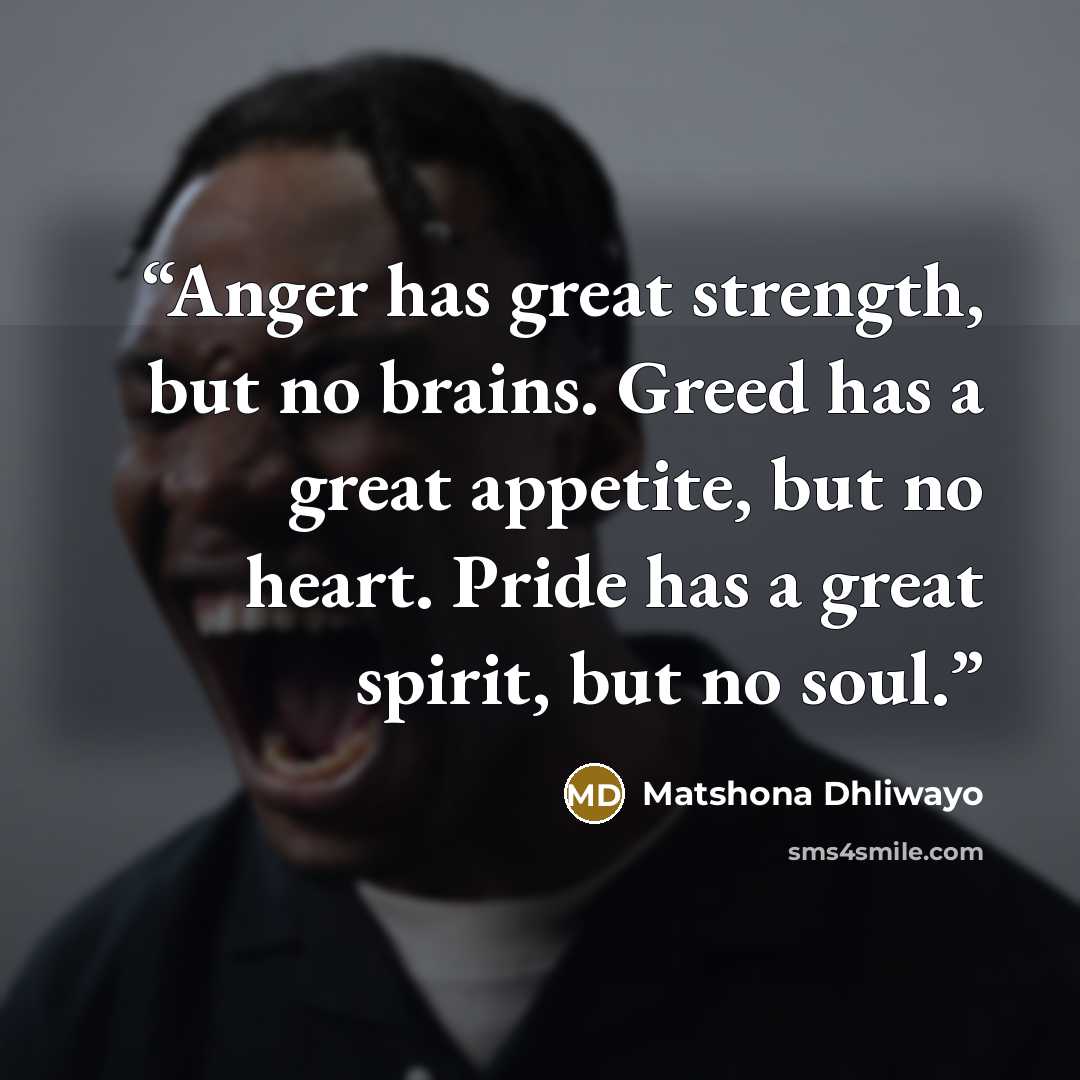 “Anger has great strength, but no brains. Greed has a great appetite, but no heart. Pride has a great spirit, but no soul.” quote by Matshona Dhliwayo