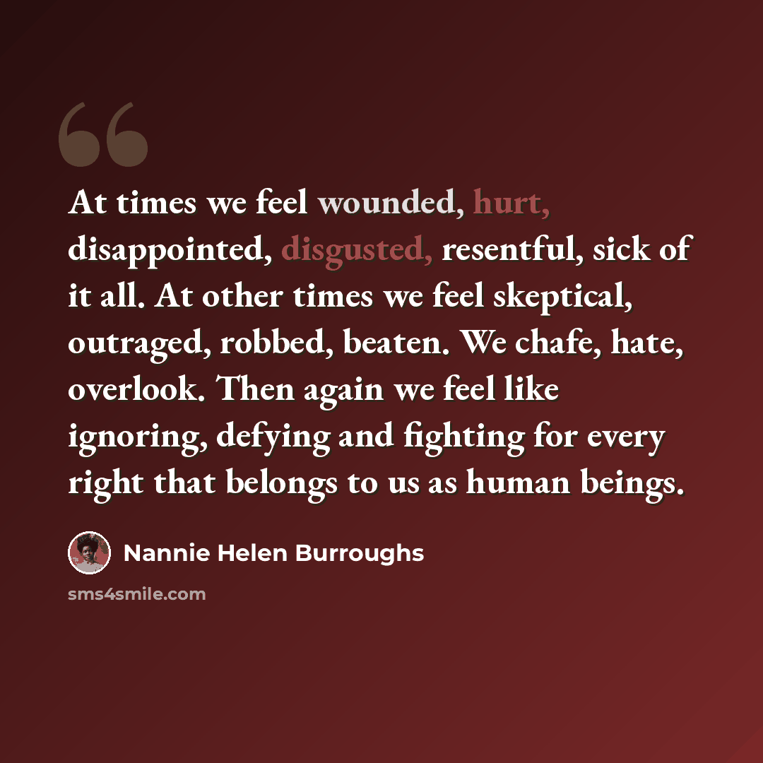 “At times we feel wounded, hurt, disappointed, disgusted, resentful, sick of it all. At other times we feel skeptical, outraged, robbed, beaten. We chafe, hate, overlook. Then again we feel like ignoring, defying and fighting for every right that belongs to us as human beings.” quote by Nannie Helen Burroughs