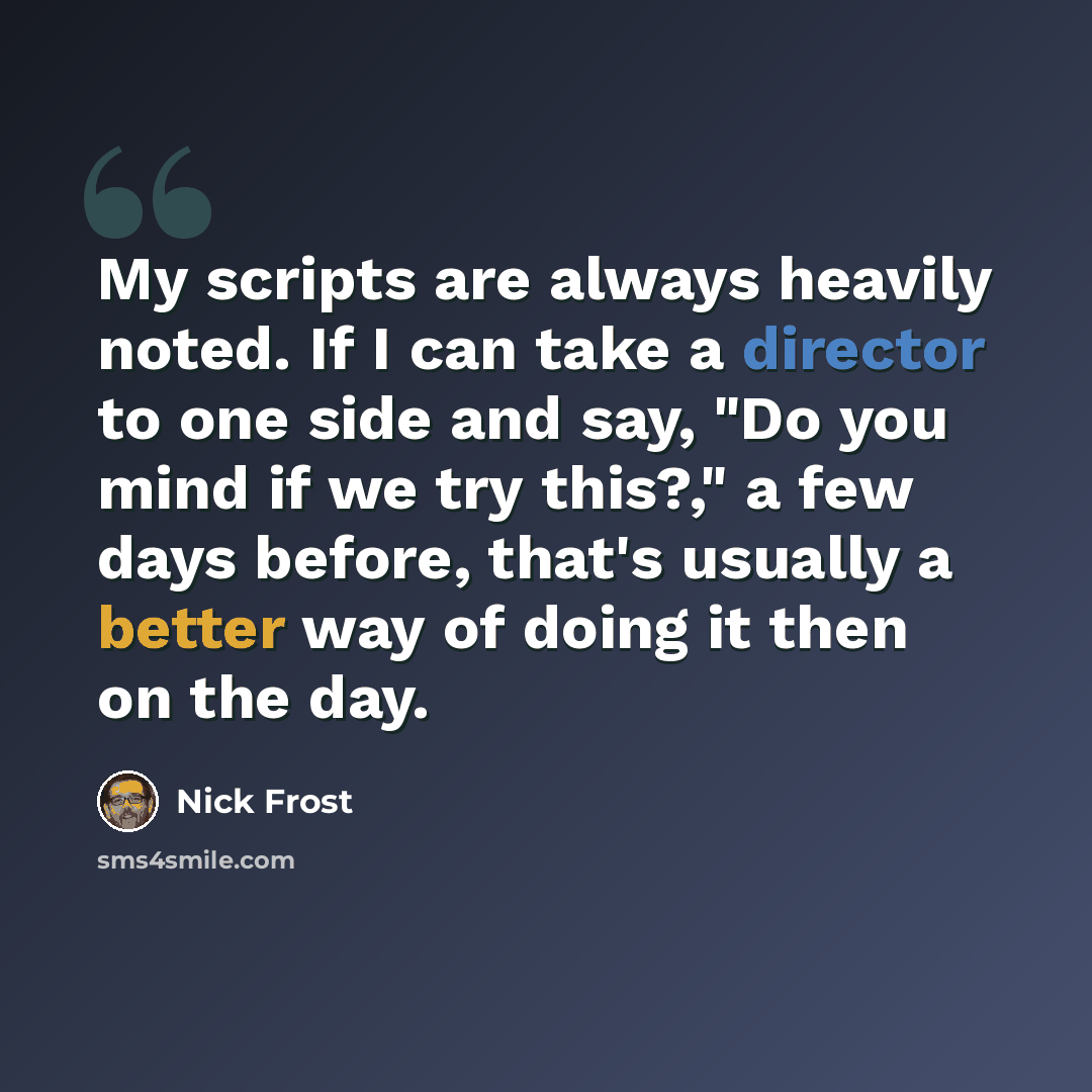 “My scripts are always heavily noted. If I can take a director to one side and say, "Do you mind if we try this?," a few days before, that's usually a better way of doing it then on the day.” quote by Nick Frost