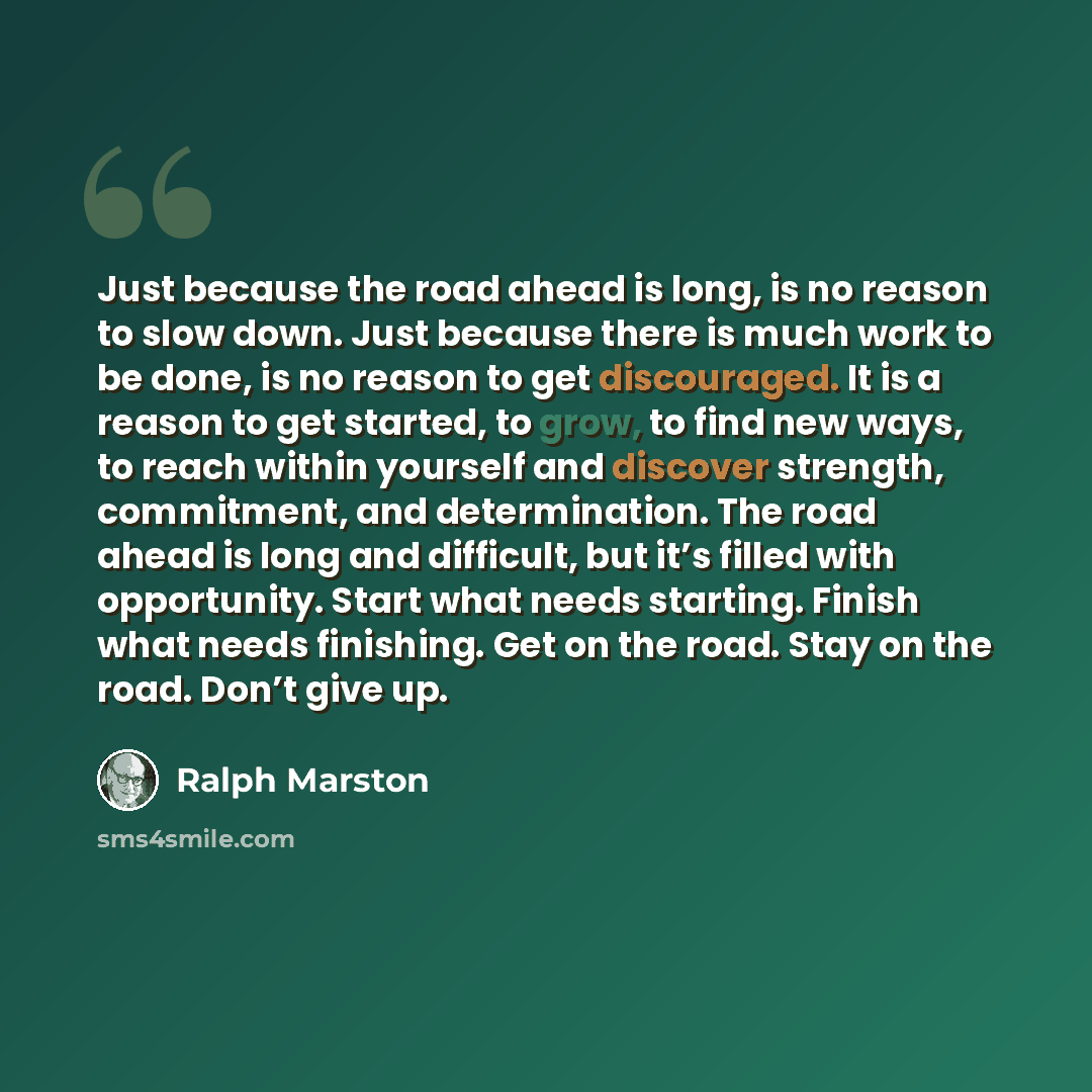 “Just because the road ahead is long, is no reason to slow down. Just because there is much work to be done, is no reason to get discouraged. It is a reason to get started, to grow, to find new ways, to reach within yourself and discover strength, commitment, and determination. The road ahead is…” quote by Ralph Marston