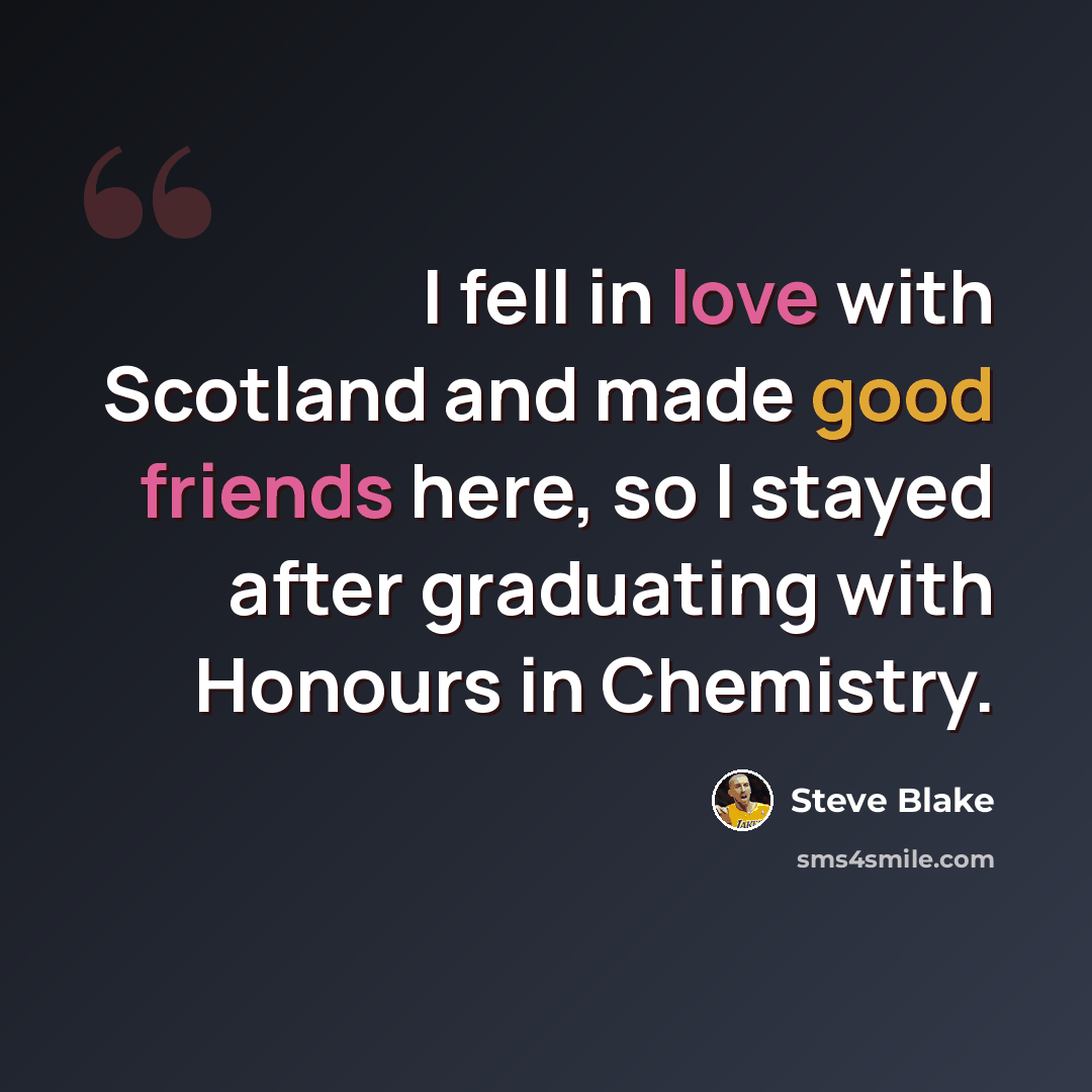 “I fell in love with Scotland and made good friends here, so I stayed after graduating with Honours in Chemistry.” quote by Steve Blake