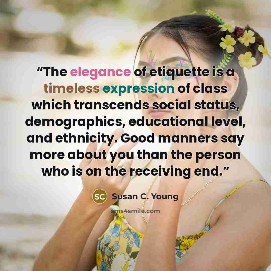 “The elegance of etiquette is a timeless expression of class which transcends social status, demographics, educational level, and ethnicity. Good manners say more about you than the person who is on the receiving end.” quote by Susan C. Young