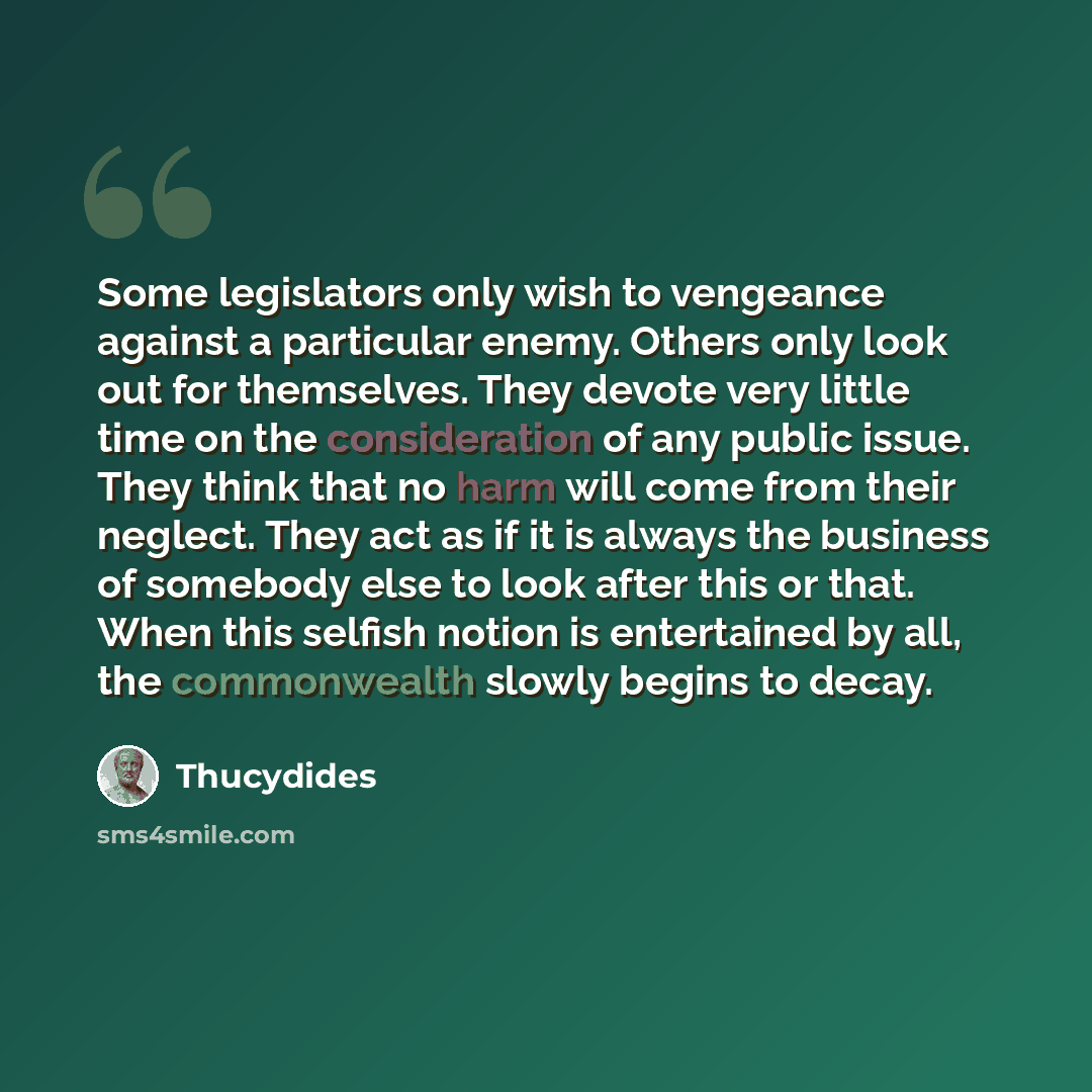 “Some legislators only wish to vengeance against a particular enemy. Others only look out for themselves. They devote very little time on the consideration of any public issue. They think that no harm will come from their neglect. They act as if it is always the business of somebody else to look…” quote by Thucydides