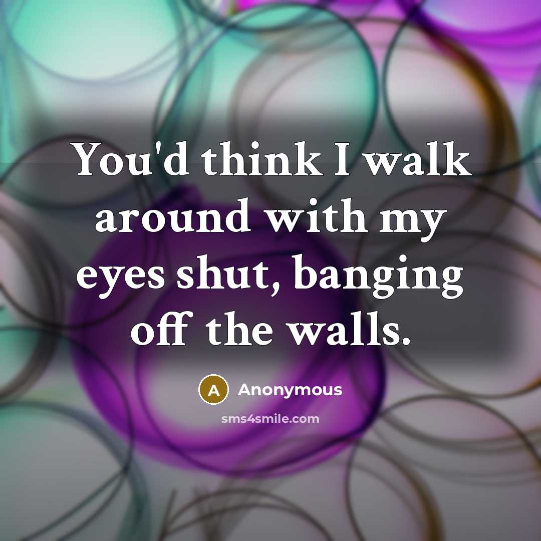 “You'd think I walk around with my eyes shut, banging off the walls.” quote by Anonymous