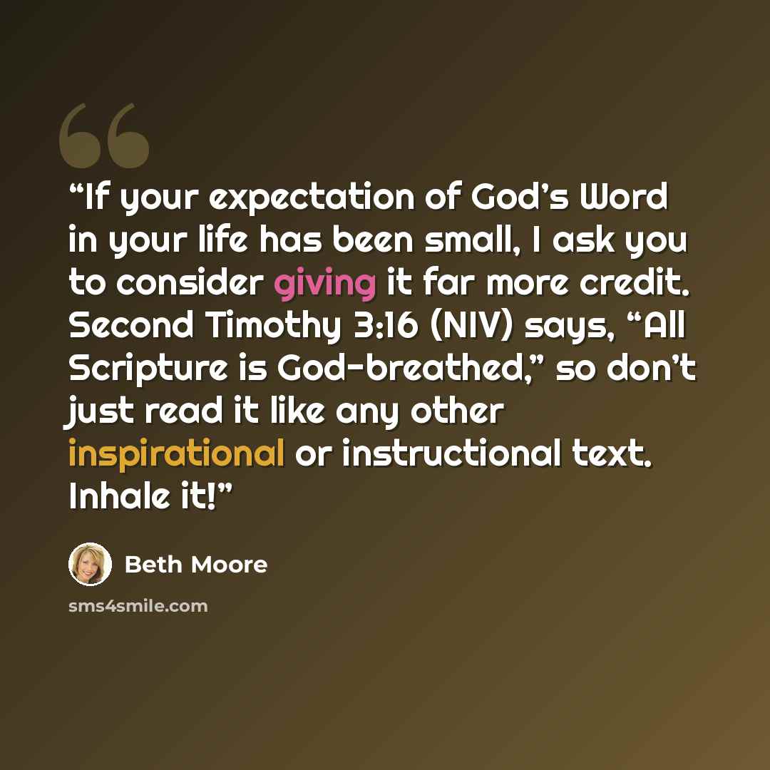 “If your expectation of God’s Word in your life has been small, I ask you to consider giving it far more credit. Second Timothy 3:16 (NIV) says, “All Scripture is God-breathed,” so don’t just read it like any other inspirational or instructional text. Inhale it!” quote by Beth Moore