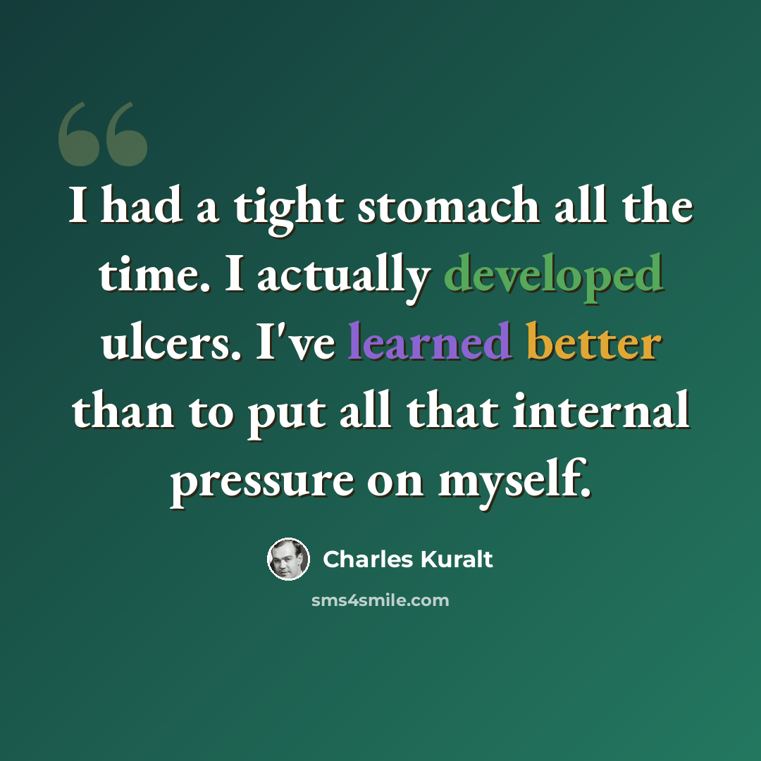 “I had a tight stomach all the time. I actually developed ulcers. I've learned better than to put all that internal pressure on myself.” quote by Charles Kuralt