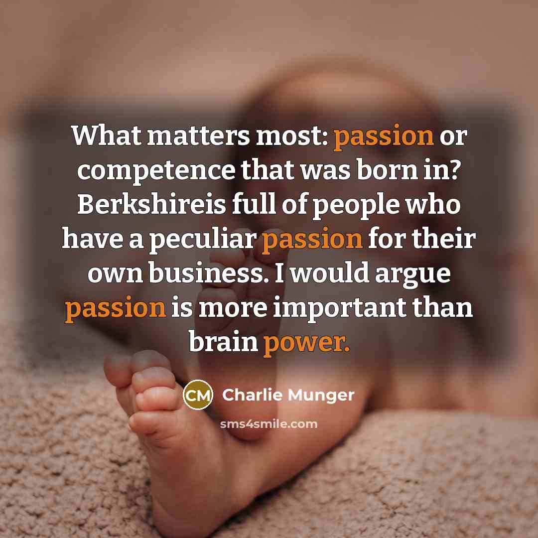 “What matters most: passion or competence that was born in? Berkshireis full of people who have a peculiar passion for their own business. I would argue passion is more important than brain power.” quote by Charlie Munger