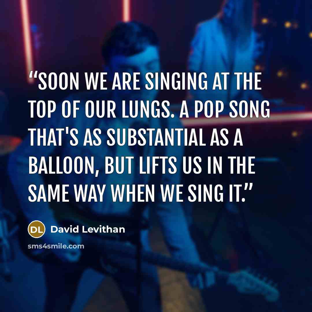“Soon we are singing at the top of our lungs. A pop song that's as substantial as a balloon, but lifts us in the same way when we sing it.” quote by David Levithan