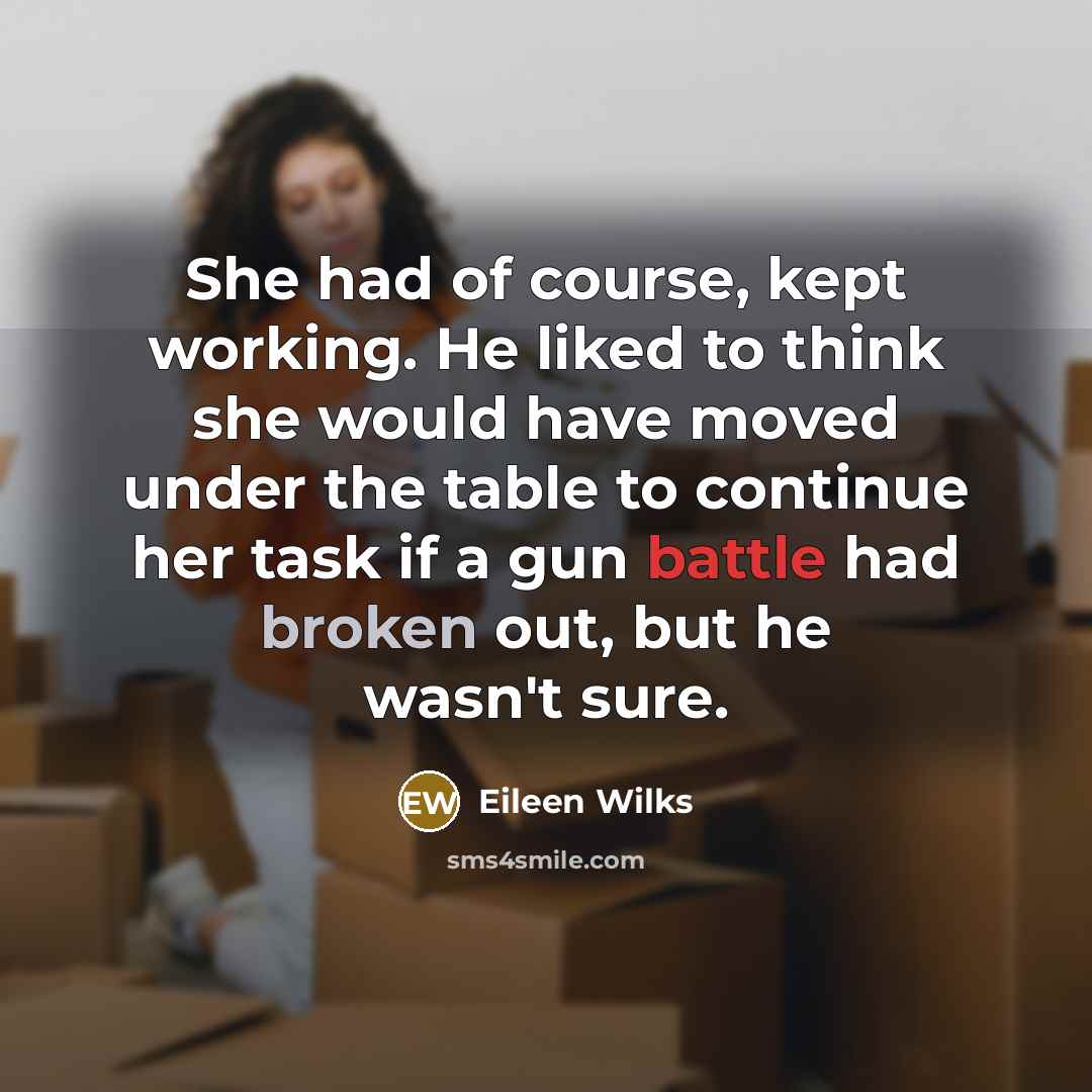 “She had of course, kept working. He liked to think she would have moved under the table to continue her task if a gun battle had broken out, but he wasn't sure.” quote by Eileen Wilks