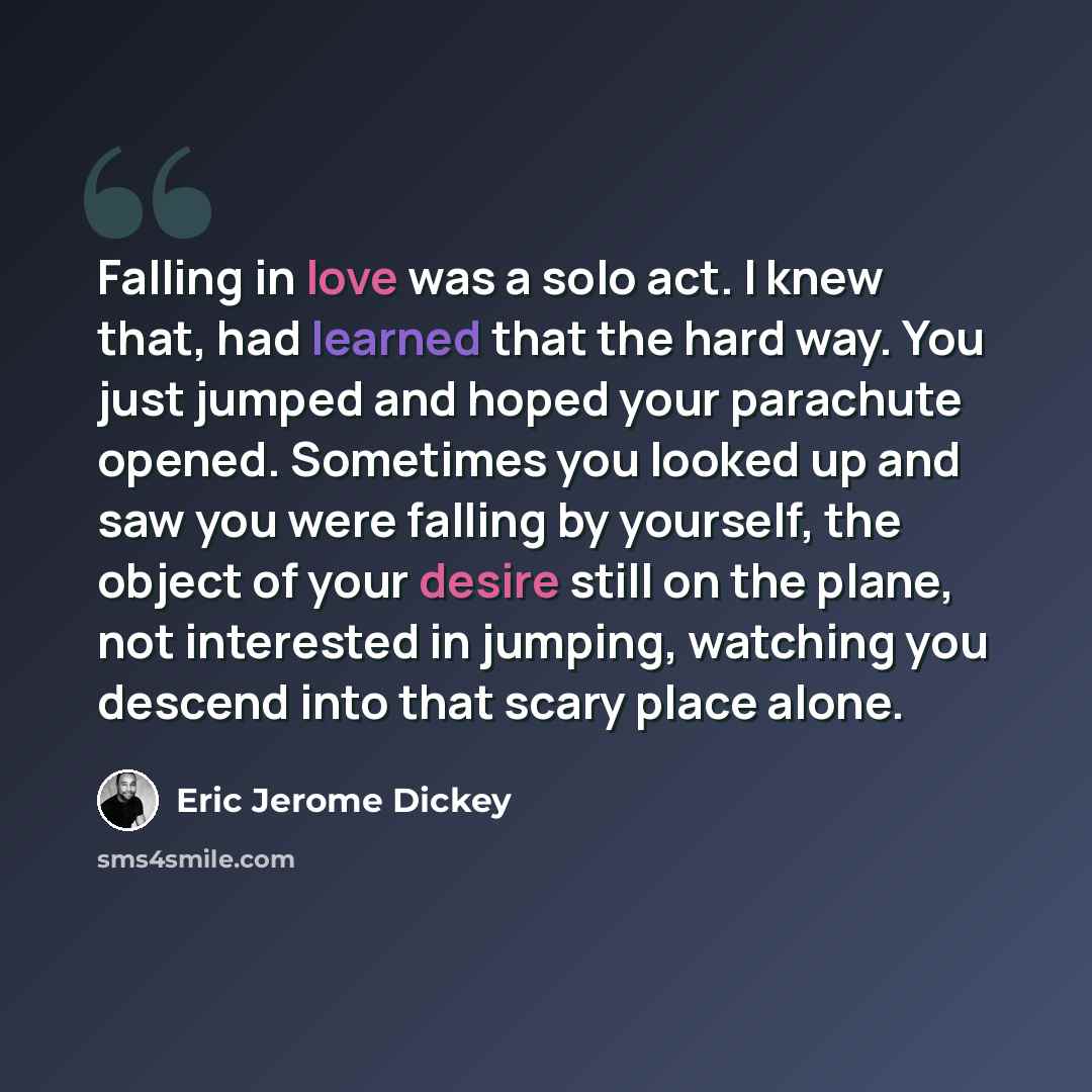“Falling in love was a solo act. I knew that, had learned that the hard way. You just jumped and hoped your parachute opened. Sometimes you looked up and saw you were falling by yourself, the object of your desire still on the plane, not interested in jumping, watching you descend into that scary…” quote by Eric Jerome Dickey