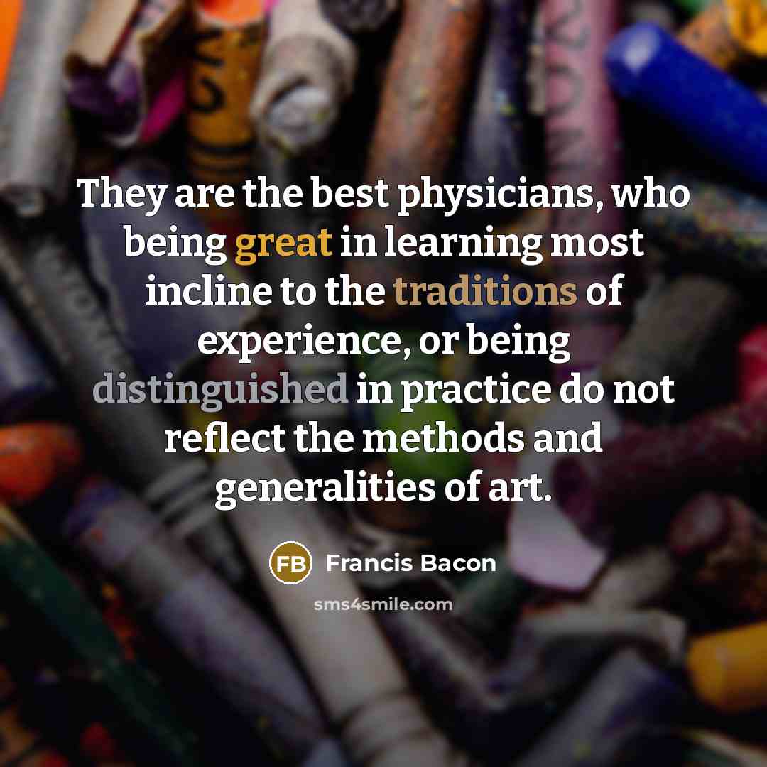 “They are the best physicians, who being great in learning most incline to the traditions of experience, or being distinguished in practice do not reflect the methods and generalities of art.” quote by Francis Bacon