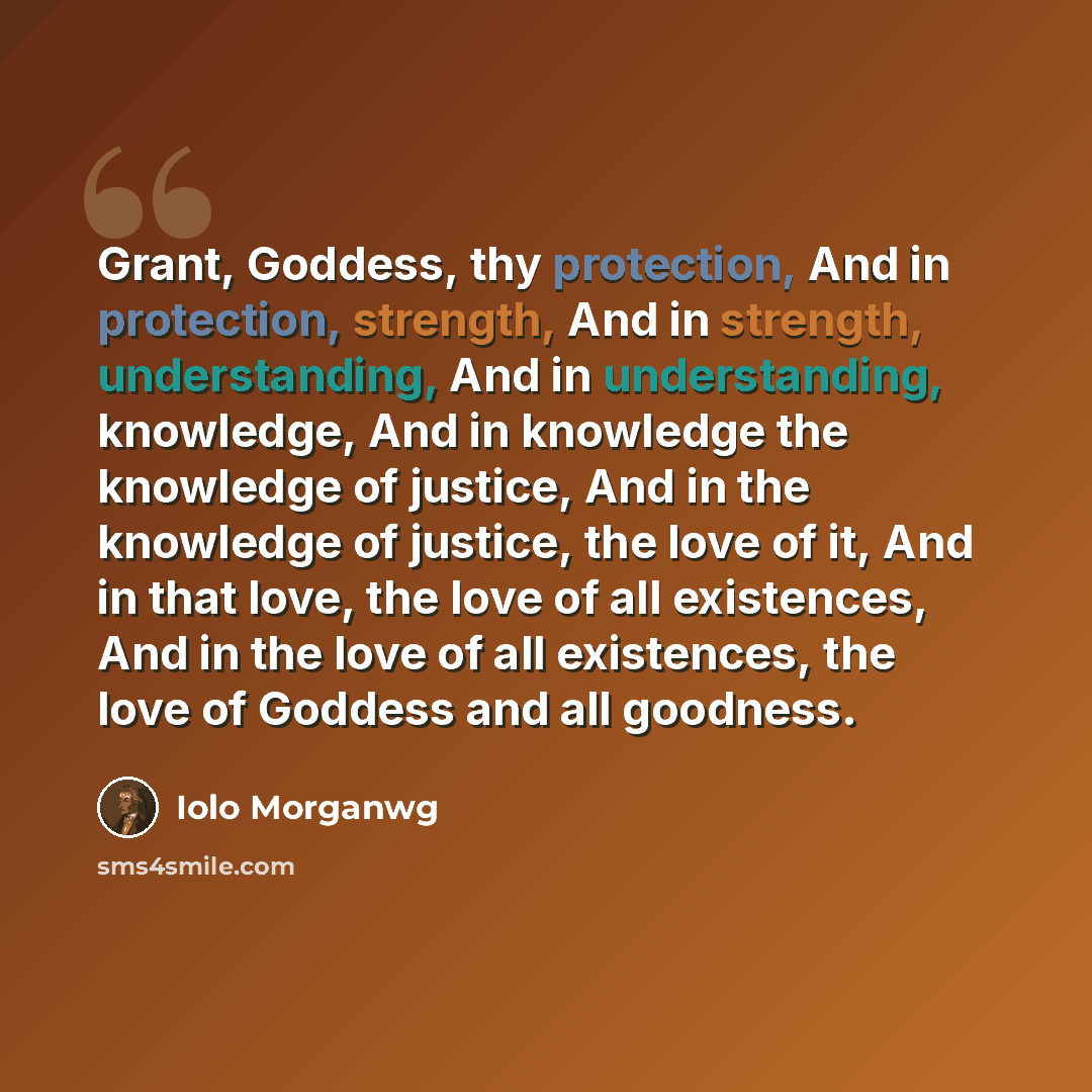 “Grant, Goddess, thy protection, And in protection, strength, And in strength, understanding, And in understanding, knowledge, And in knowledge the knowledge of justice, And in the knowledge of justice, the love of it, And in that love, the love of all existences, And in the love of all existences…” quote by Iolo Morganwg